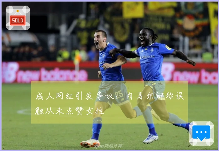 成人网红引发争议,内马尔辩称误触从未点赞女性