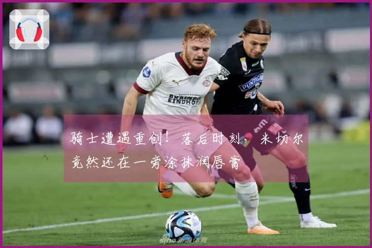 骑士遭遇重创!落后时刻,米切尔竟然还在一旁涂抹润唇膏